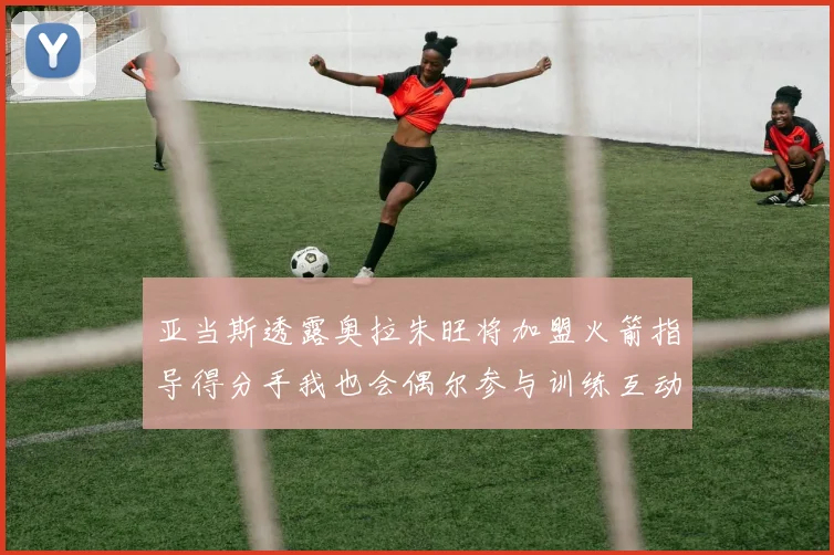 亚当斯透露奥拉朱旺将加盟火箭指导得分手我也会偶尔参与训练互动