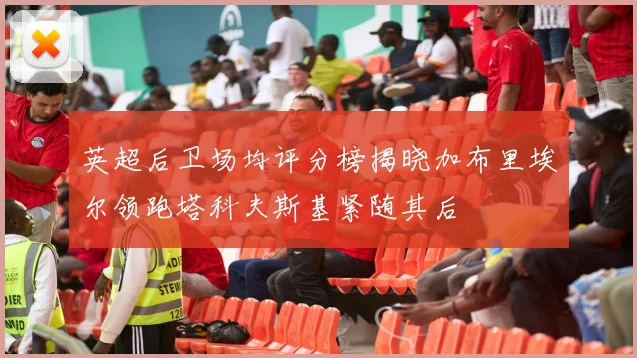 英超后卫场均评分榜揭晓加布里埃尔领跑塔科夫斯基紧随其后