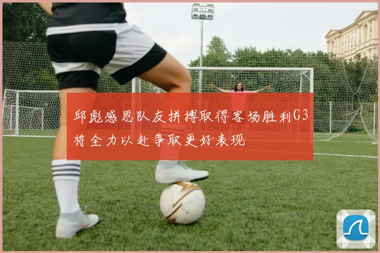 邱彪感恩队友拼搏取得客场胜利G3将全力以赴争取更好表现
