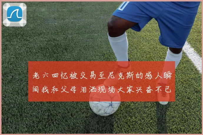 老六回忆被交易至尼克斯的感人瞬间我和父母泪洒现场大家兴奋不已
