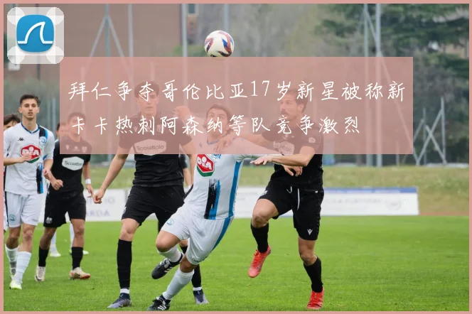 拜仁争夺哥伦比亚17岁新星被称新卡卡热刺阿森纳等队竞争激烈
