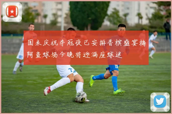 国米庆祝夺冠夜已安排香槟盛宴梅阿查球场今晚将迎满座球迷
