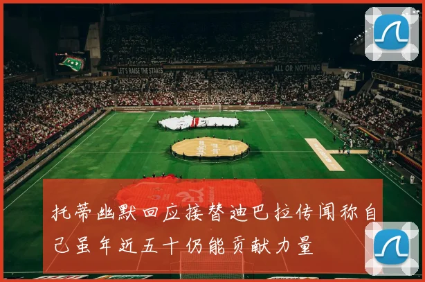 托蒂幽默回应接替迪巴拉传闻称自己虽年近五十仍能贡献力量