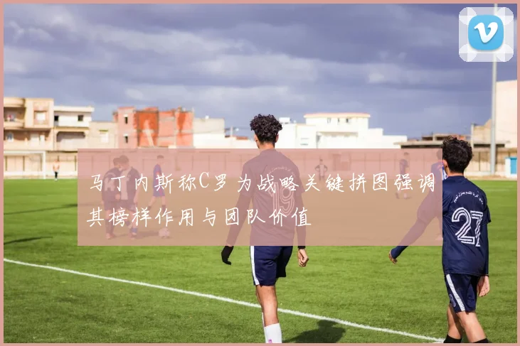 马丁内斯称C罗为战略关键拼图强调其榜样作用与团队价值