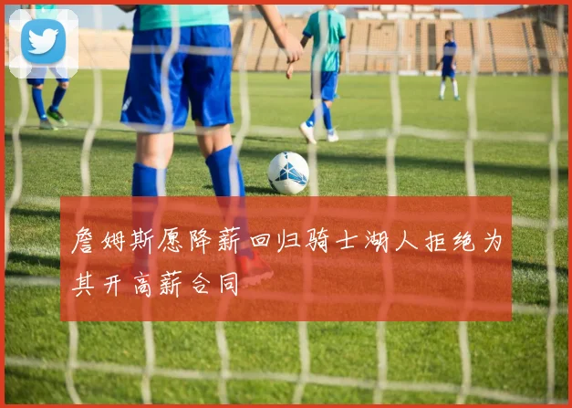 詹姆斯愿降薪回归骑士湖人拒绝为其开高薪合同