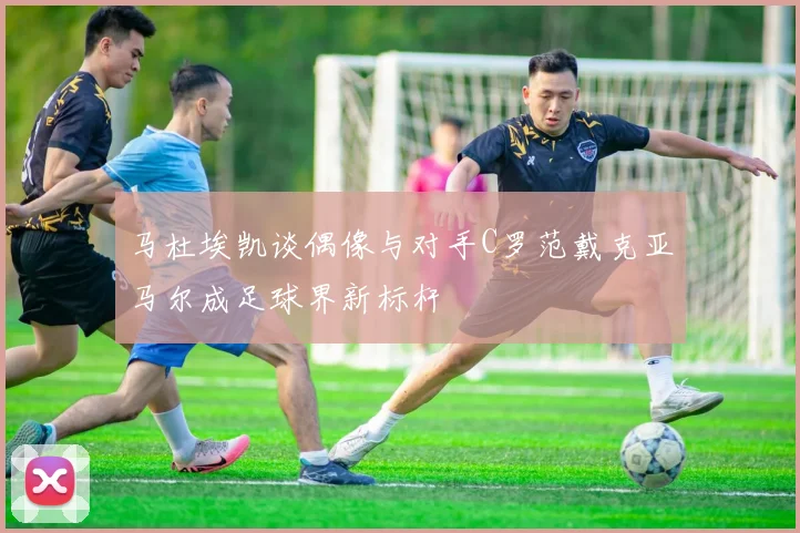马杜埃凯谈偶像与对手C罗范戴克亚马尔成足球界新标杆