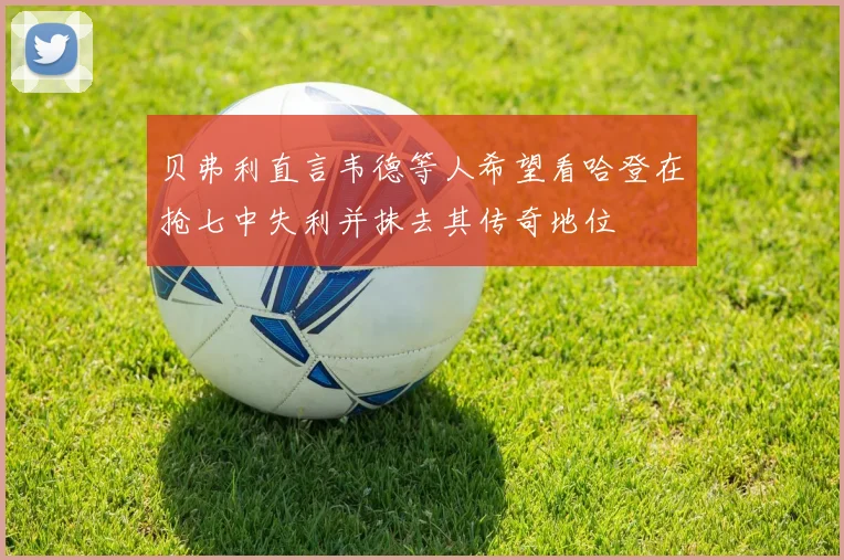 贝弗利直言韦德等人希望看哈登在抢七中失利并抹去其传奇地位