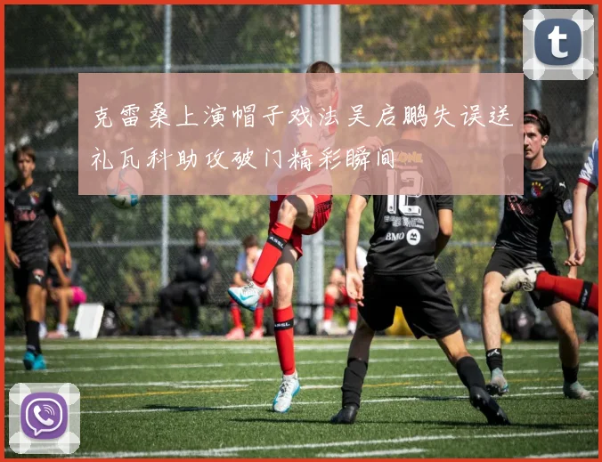 克雷桑上演帽子戏法吴启鹏失误送礼瓦科助攻破门精彩瞬间