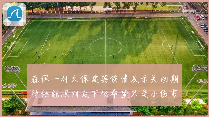 森保一对久保建英伤情表示关切期待他能顺利走下场希望只是小伤害
