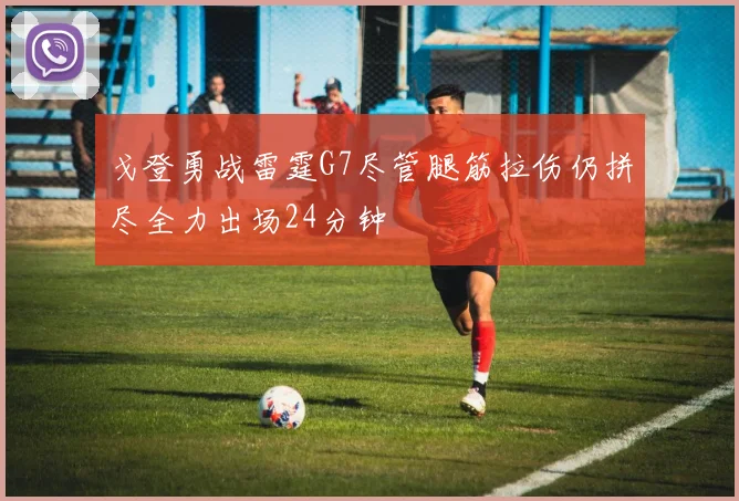 戈登勇战雷霆G7尽管腿筋拉伤仍拼尽全力出场24分钟