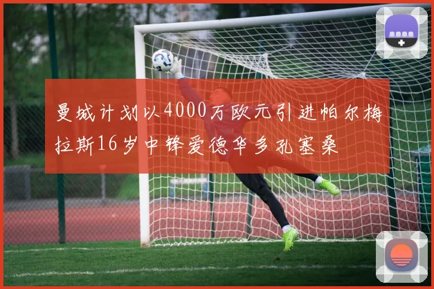 曼城计划以4000万欧元引进帕尔梅拉斯16岁中锋爱德华多孔塞桑