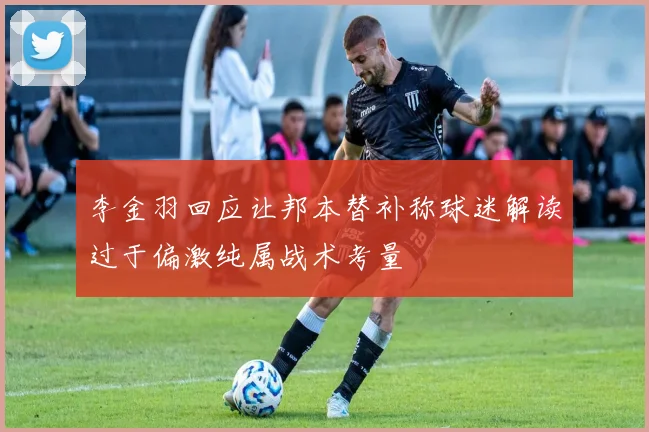 李金羽回应让邦本替补称球迷解读过于偏激纯属战术考量