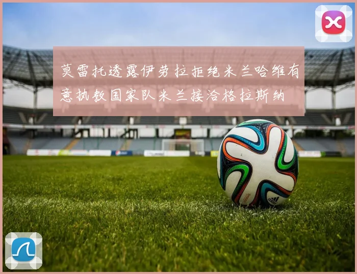 莫雷托透露伊劳拉拒绝米兰哈维有意执教国家队米兰接洽格拉斯纳